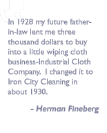 In 1928 my future father-in-law lent me three thousand dollars to buy into a little wiping cloth business-Industrial Cloth Company.  I changed it to Iron City Cleaning in about 1930.   quote by Herman Fineberg