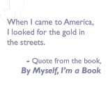 Quote from the book By Myself I'm a Book: When I came to America, I looked for the gold in the streets. 