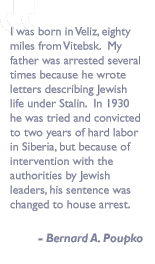 Quote by Bernard A. Poupko: I was born in Veliz, eighty miles from Vitebsk.  My father was arrested several times because he wrote letters describing Jewish life under Stalin.  In 1930 he was tried and convicted to two years of hard labor in Siberia, but because of intervention with the authorities by Jewish leaders, his sentence was changed to house arrest.