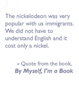 Quote from the book, By myself I'm a book: The nickelodeon was very popular with us immigrants.  We did not have to understand English and it cost only a nickel. 