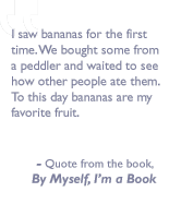 Quote from the book, By myself I'm a book: I saw bananas for the first time. We bought some from a peddler and waited to see how other people ate them.  To this day bananas are my favorite fruit.