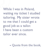 Quote from the book, By myself I'm a book: While I was in Poland, waiting my ticket I studied tailoring.  My sister wrote to me that I could get a good job as a tailor.  I have been a custom tailor ever since.

