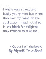 Quote from the book, By myself I'm a book: I was a very strong and husky young man, but when they saw my name on the application (I had not filled in the blank for religion) they refused to take me.