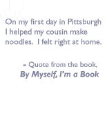 Quote from the book, By myself I'm a book: On my first day in Pittsburgh I helped my cousin make noodles. I felt right at home.