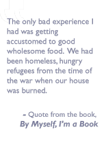 Quote from the book, By myself I'm a book: The only bad experience I had was getting accustomed to good wholesome food.  We had been homeless, hungry refugees from the time of the war when our house was burned.