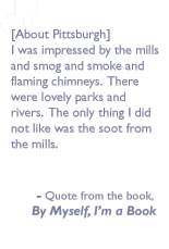 Quote from the book, By myself I'm a book: [About Pittsburgh] I was impressed by the mills and smog and smoke and flaming chimneys.  There were lovely parks and rivers. The only thing I did not like was the soot from the mills.