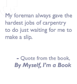 Quote from the book, By myself I'm a book: My foreman always gave the hardest jobs of carpentry to do just waiting for me to make a slip.