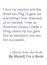 Quote from the book, By myself I'm a book: I love my country and the American Flag.  It gave me everything I ever dreamed of or wanted. I was an American citizen, Imade a living, raised my son, gave him an education and saw him successful.