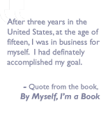 Quote from the book, By myself I'm a book: After three years in the United States, at the age of fifteen, I was in business for myself.  I had definately accomplished my goal. 