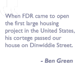 Quote by Ben Green: When FDR came to open the first large housing project in the United States, his cortege passed our house on Dinwiddie Street.